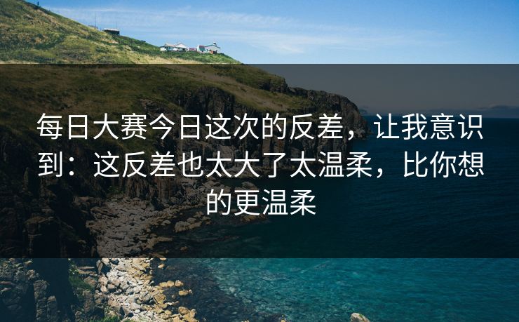 每日大赛今日这次的反差，让我意识到：这反差也太大了太温柔，比你想的更温柔