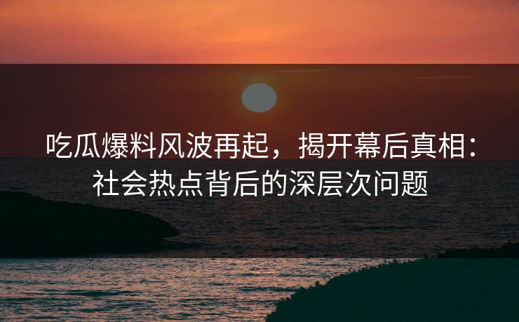 吃瓜爆料风波再起，揭开幕后真相：社会热点背后的深层次问题