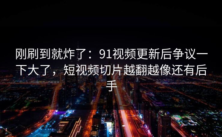 刚刷到就炸了：91视频更新后争议一下大了，短视频切片越翻越像还有后手
