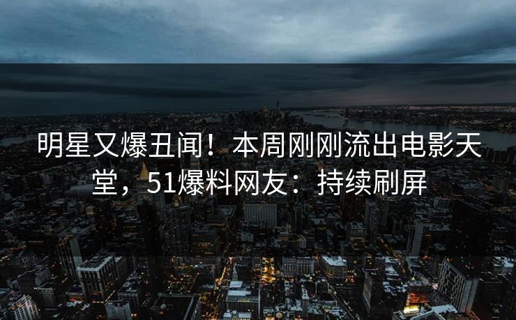 明星又爆丑闻！本周刚刚流出电影天堂，51爆料网友：持续刷屏