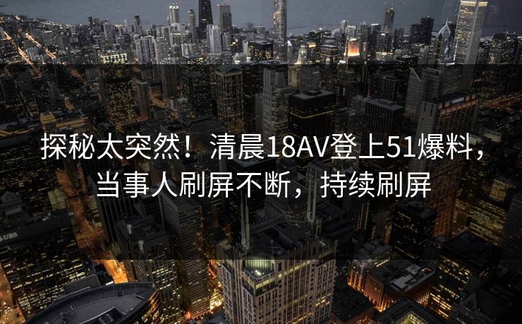 探秘太突然！清晨18AV登上51爆料，当事人刷屏不断，持续刷屏