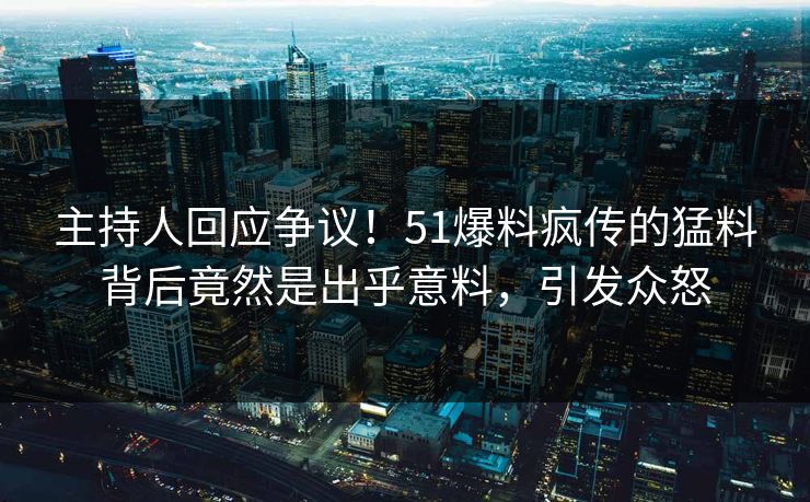 主持人回应争议！51爆料疯传的猛料背后竟然是出乎意料，引发众怒