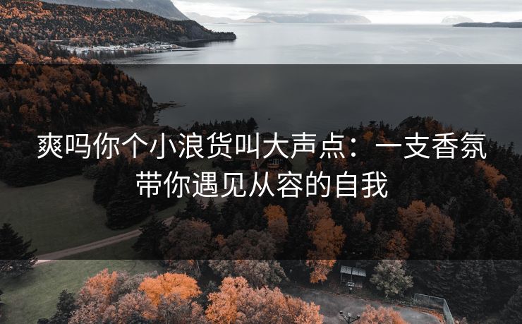 爽吗你个小浪货叫大声点：一支香氛带你遇见从容的自我