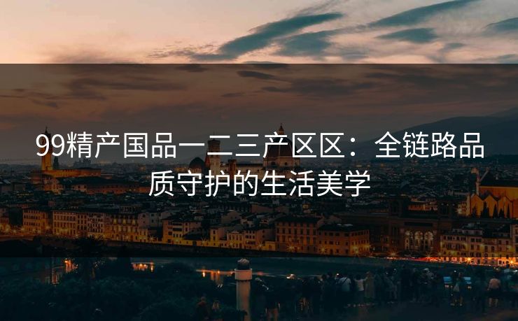 99精产国品一二三产区区：全链路品质守护的生活美学