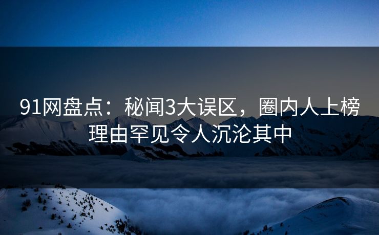 91网盘点：秘闻3大误区，圈内人上榜理由罕见令人沉沦其中