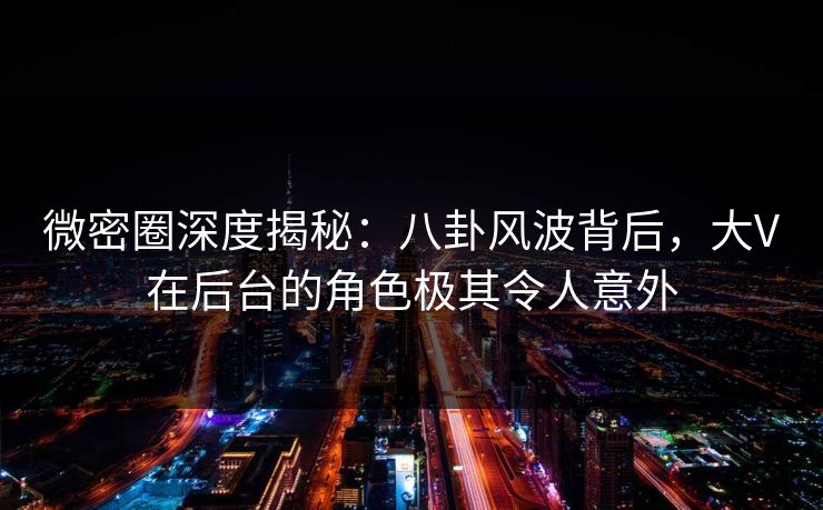 微密圈深度揭秘：八卦风波背后，大V在后台的角色极其令人意外