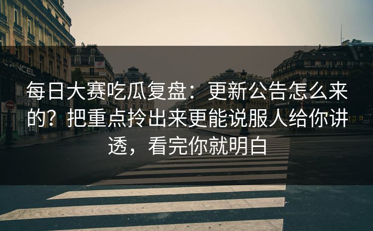 每日大赛吃瓜复盘:更新公告怎么来的?把重点拎出来更能说服人给你讲透,看完你就明白