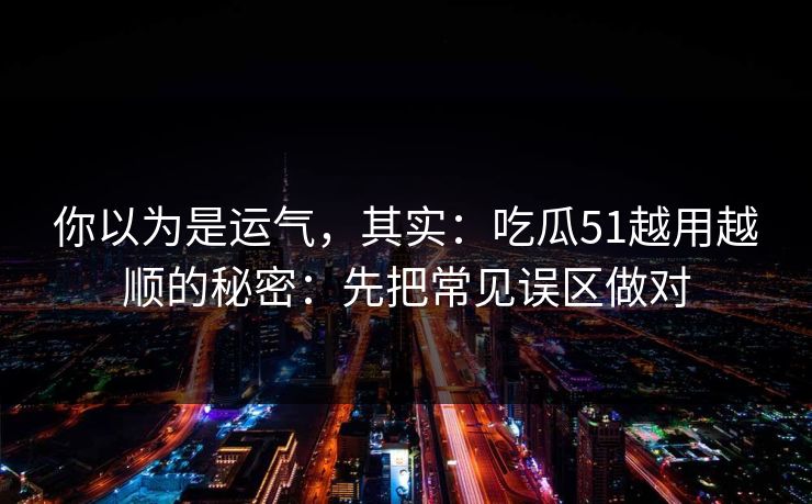 你以为是运气，其实：吃瓜51越用越顺的秘密：先把常见误区做对