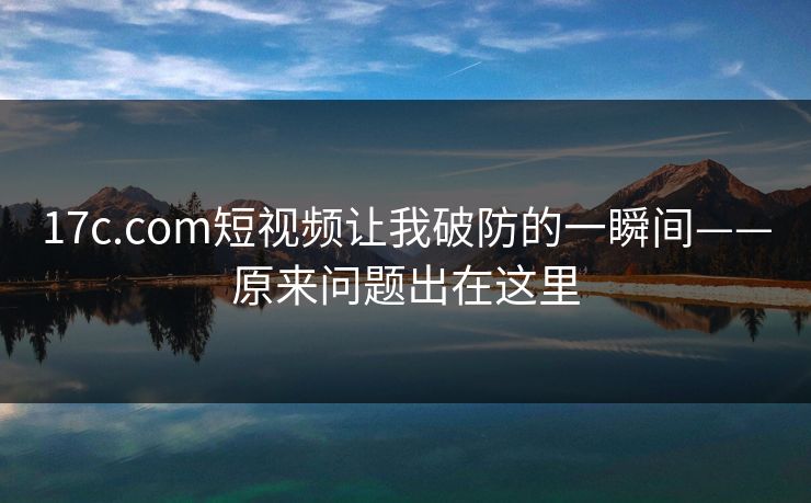 17c.com短视频让我破防的一瞬间——原来问题出在这里