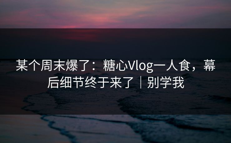某个周末爆了：糖心Vlog一人食，幕后细节终于来了｜别学我