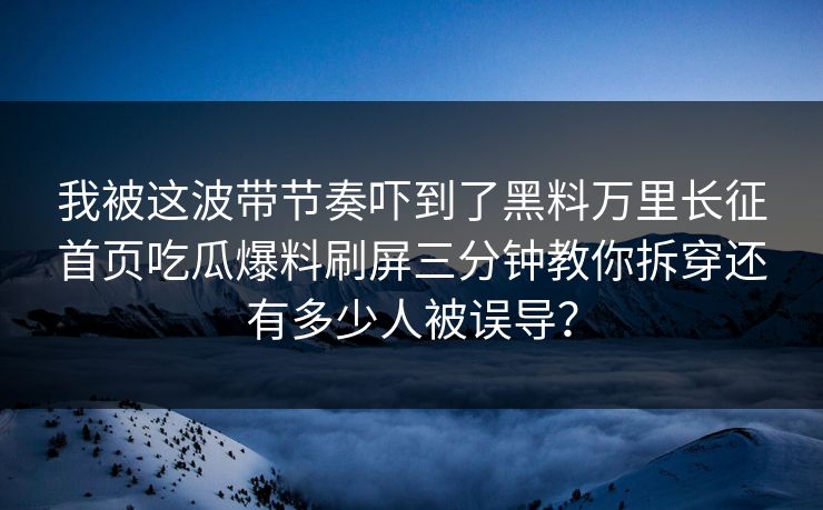 我被这波带节奏吓到了黑料万里长征首页吃瓜爆料刷屏三分钟教你拆穿还有多少人被误导?