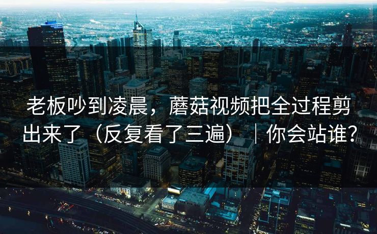 老板吵到凌晨,蘑菇视频把全过程剪出来了(反复看了三遍)|你会站谁? 老板吵到凌晨,蘑菇视频把全过程剪出来了(反复看了三遍)|你会站谁?