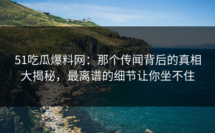 51吃瓜爆料网：那个传闻背后的真相大揭秘，最离谱的细节让你坐不住