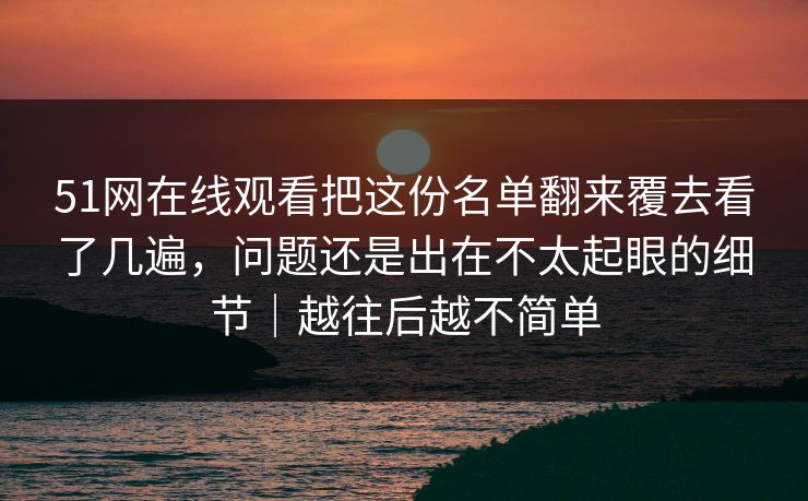 51网在线观看把这份名单翻来覆去看了几遍，问题还是出在不太起眼的细节｜越往后越不简单