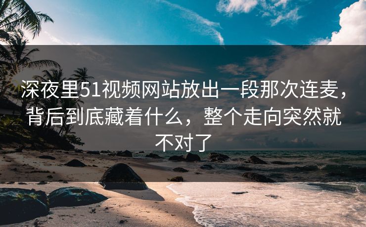 深夜里51视频网站放出一段那次连麦，背后到底藏着什么，整个走向突然就不对了