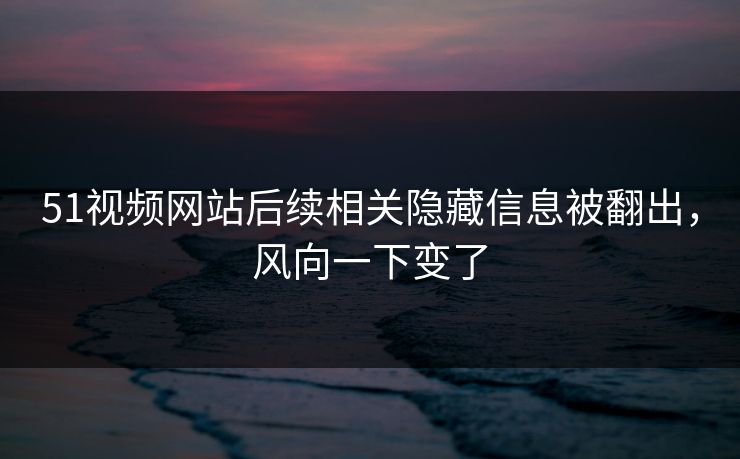 51视频网站后续相关隐藏信息被翻出，风向一下变了